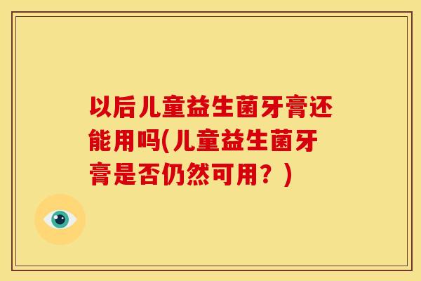 以后儿童益生菌牙膏还能用吗(儿童益生菌牙膏是否仍然可用?) 以后儿童益生菌牙膏还能用吗(儿童益生菌牙膏是否仍然可用?)
