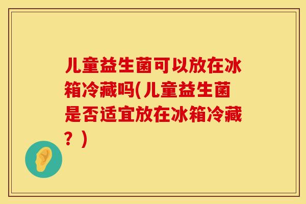 儿童益生菌可以放在冰箱冷藏吗(儿童益生菌是否适宜放在冰箱冷藏？)