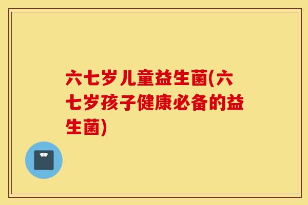 六七岁儿童益生菌(六七岁孩子健康必备的益生菌) 六七岁儿童益生菌(六七岁孩子健康必备的益生菌)