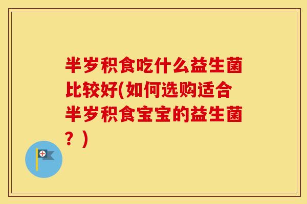 半岁积食吃什么益生菌比较好(如何选购适合半岁积食宝宝的益生菌?) 半岁积食吃什么益生菌比较好(如何选购适合半岁积食宝宝的益生菌?)
