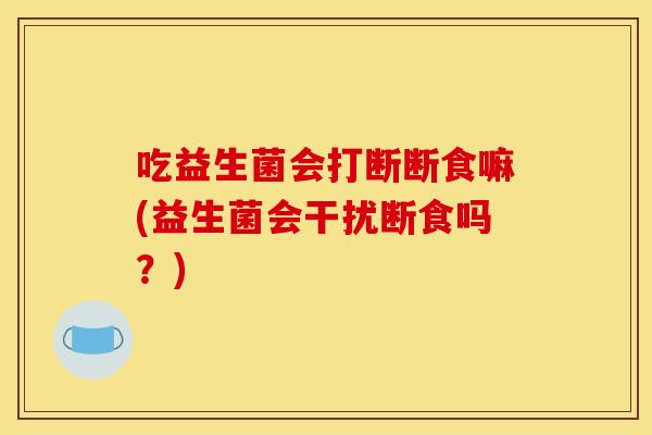 吃益生菌会打断断食嘛(益生菌会干扰断食吗?) 吃益生菌会打断断食嘛(益生菌会干扰断食吗?)