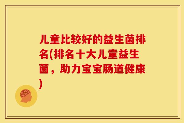 儿童比较好的益生菌排名(排名十大儿童益生菌，助力宝宝肠道健康)