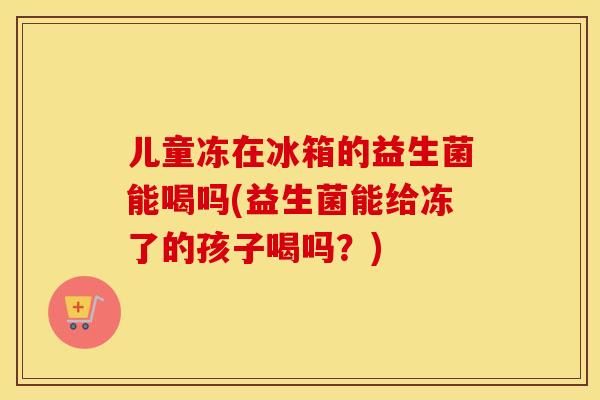 儿童冻在冰箱的益生菌能喝吗(益生菌能给冻了的孩子喝吗?) 儿童冻在冰箱的益生菌能喝吗(益生菌能给冻了的孩子喝吗?)