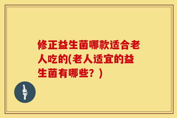 修正益生菌哪款适合老人吃的(老人适宜的益生菌有哪些?) 修正益生菌哪款适合老人吃的(老人适宜的益生菌有哪些?)