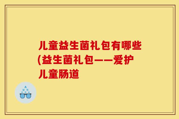 儿童益生菌礼包有哪些(益生菌礼包——爱护儿童肠道