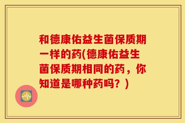 和德康佑益生菌保质期一样的药(德康佑益生菌保质期相同的药，你知道是哪种药吗？)