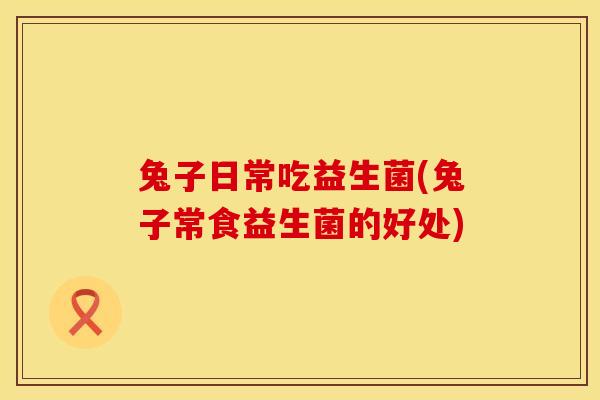 兔子日常吃益生菌(兔子常食益生菌的好处)