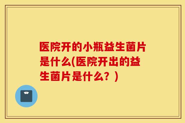 医院开的小瓶益生菌片是什么(医院开出的益生菌片是什么？)
