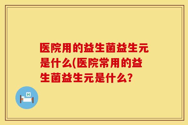医院用的益生菌益生元是什么(医院常用的益生菌益生元是什么？