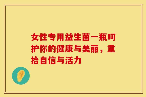 女性专用益生菌一瓶呵护你的健康与美丽，重拾自信与活力