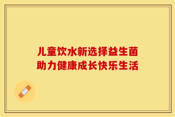 儿童饮水新选择益生菌助力健康成长快乐生活