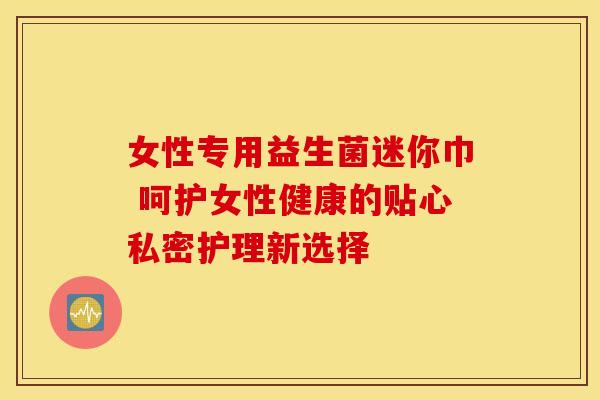 女性专用益生菌迷你巾 呵护女性健康的贴心私密护理新选择