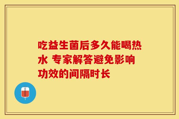 吃益生菌后多久能喝热水 专家解答避免影响功效的间隔时长 吃益生菌后多久能喝热水 专家解答避免影响功效的间隔时长