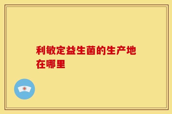 利敏定益生菌的生产地在哪里 利敏定益生菌的生产地在哪里
