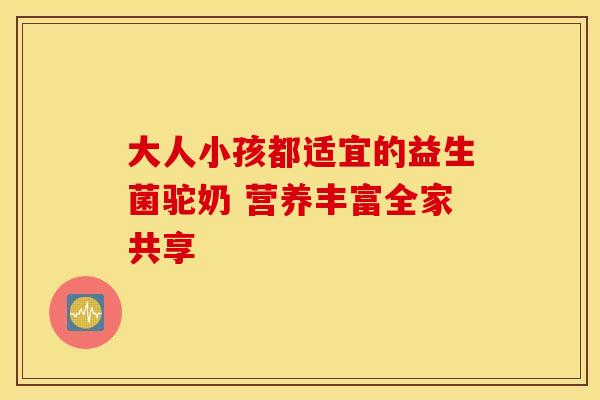 大人小孩都适宜的益生菌驼奶 营养丰富全家共享