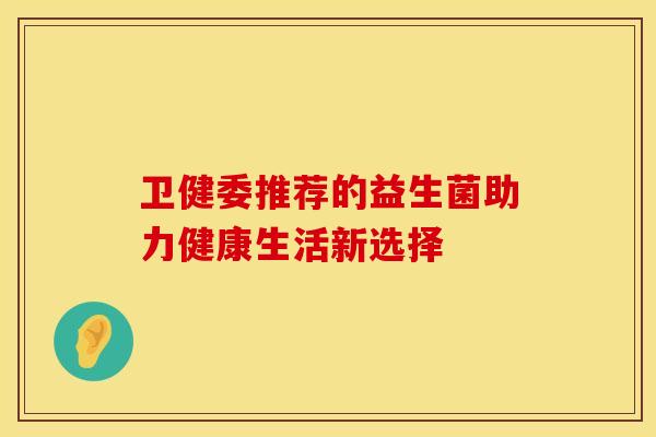 卫健委推荐的益生菌助力健康生活新选择 卫健委推荐的益生菌助力健康生活新选择