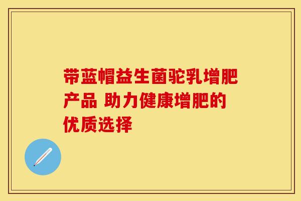 带蓝帽益生菌驼乳增肥产品 助力健康增肥的优质选择