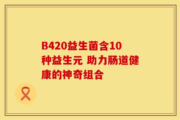 B420益生菌含10种益生元 助力肠道健康的神奇组合 B420益生菌含10种益生元 助力肠道健康的神奇组合