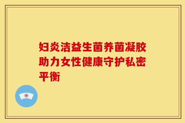妇炎洁益生菌养菌凝胶助力女性健康守护私密平衡