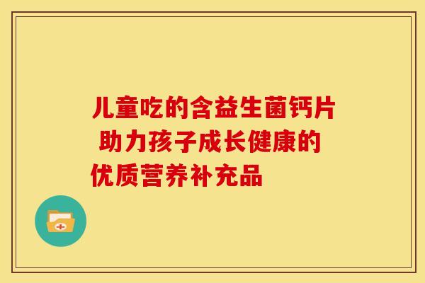 儿童吃的含益生菌钙片 助力孩子成长健康的优质营养补充品 儿童吃的含益生菌钙片 助力孩子成长健康的优质营养补充品