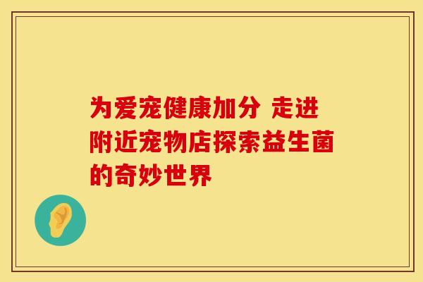 为爱宠健康加分 走进附近宠物店探索益生菌的奇妙世界 为爱宠健康加分 走进附近宠物店探索益生菌的奇妙世界