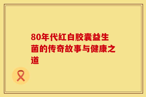 80年代红白胶囊益生菌的传奇故事与健康之道