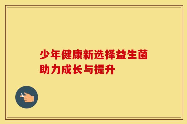 少年健康新选择益生菌助力成长与提升 少年健康新选择益生菌助力成长与提升
