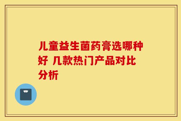 儿童益生菌药膏选哪种好 几款热门产品对比分析 儿童益生菌药膏选哪种好 几款热门产品对比分析