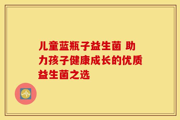 儿童蓝瓶子益生菌 助力孩子健康成长的优质益生菌之选 儿童蓝瓶子益生菌 助力孩子健康成长的优质益生菌之选