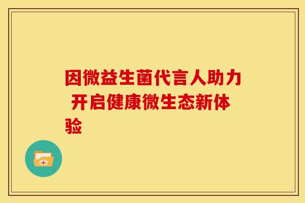 因微益生菌代言人助力 开启健康微生态新体验 因微益生菌代言人助力 开启健康微生态新体验