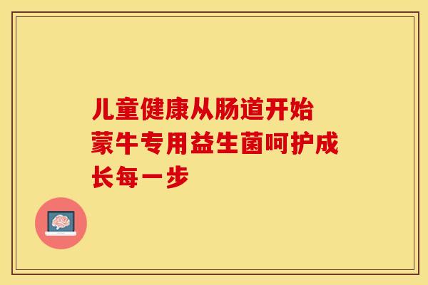 儿童健康从肠道开始 蒙牛专用益生菌呵护成长每一步 儿童健康从肠道开始 蒙牛专用益生菌呵护成长每一步