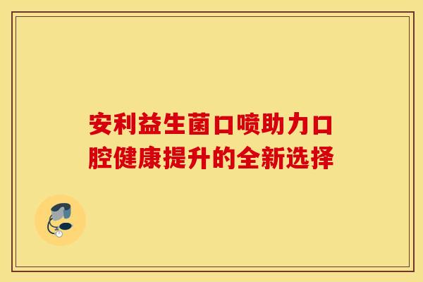 安利益生菌口喷助力口腔健康提升的全新选择 安利益生菌口喷助力口腔健康提升的全新选择
