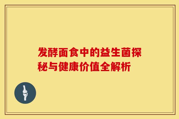 发酵面食中的益生菌探秘与健康价值全解析 发酵面食中的益生菌探秘与健康价值全解析