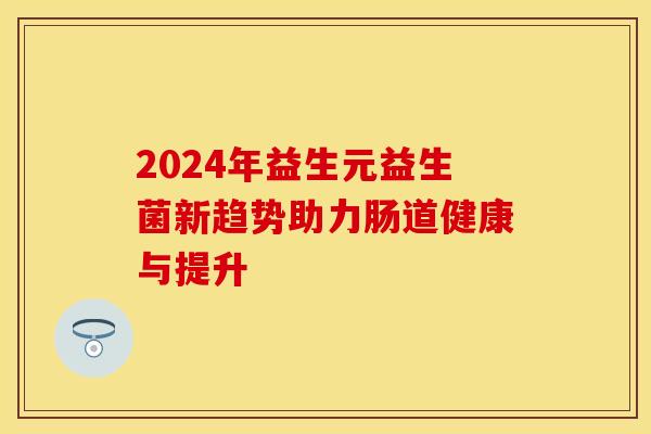 2024年益生元益生菌新趋势助力肠道健康与提升 2024年益生元益生菌新趋势助力肠道健康与提升
