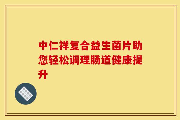 中仁祥复合益生菌片助您轻松调理肠道健康提升 中仁祥复合益生菌片助您轻松调理肠道健康提升