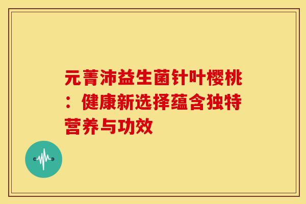 元菁沛益生菌针叶樱桃:健康新选择蕴含独特营养与功效 元菁沛益生菌针叶樱桃:健康新选择蕴含独特营养与功效