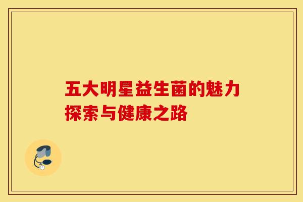 五大明星益生菌的魅力探索与健康之路 五大明星益生菌的魅力探索与健康之路
