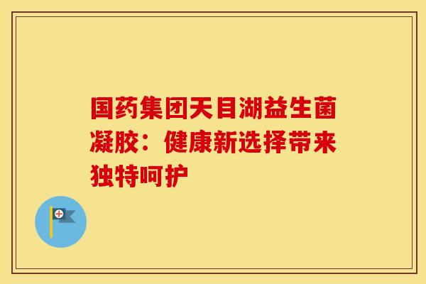 国药集团天目湖益生菌凝胶:健康新选择带来独特呵护 国药集团天目湖益生菌凝胶:健康新选择带来独特呵护