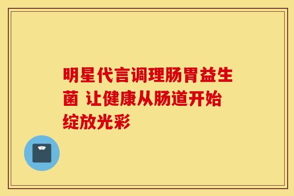 明星代言调理肠胃益生菌 让健康从肠道开始绽放光彩
