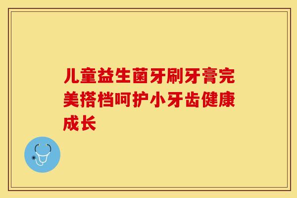 儿童益生菌牙刷牙膏完美搭档呵护小牙齿健康成长 儿童益生菌牙刷牙膏完美搭档呵护小牙齿健康成长
