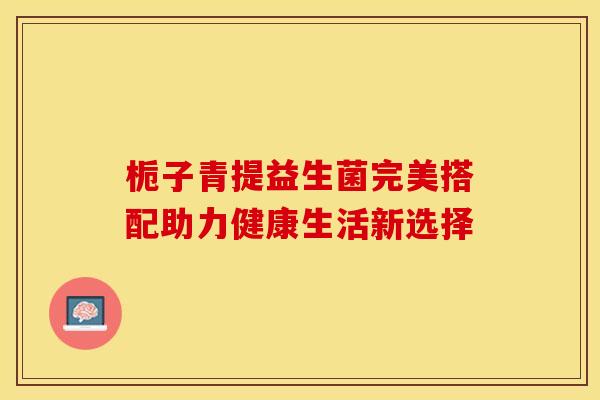 栀子青提益生菌完美搭配助力健康生活新选择 栀子青提益生菌完美搭配助力健康生活新选择