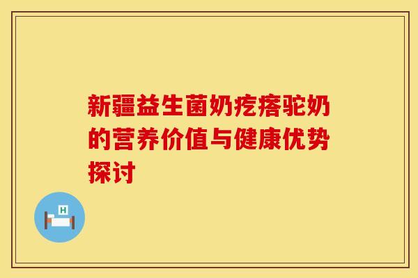 新疆益生菌奶疙瘩驼奶的营养价值与健康优势探讨 新疆益生菌奶疙瘩驼奶的营养价值与健康优势探讨