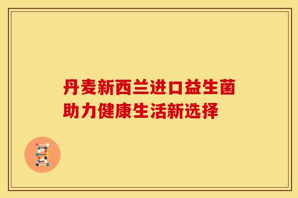 丹麦新西兰进口益生菌助力健康生活新选择 丹麦新西兰进口益生菌助力健康生活新选择