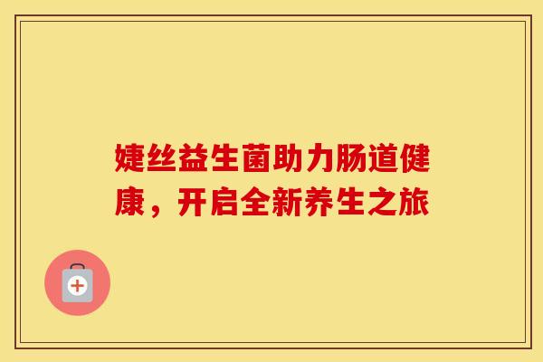 婕丝益生菌助力肠道健康,开启全新养生之旅 婕丝益生菌助力肠道健康,开启全新养生之旅