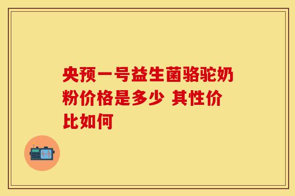 央预一号益生菌骆驼奶粉价格是多少 其性价比如何 央预一号益生菌骆驼奶粉价格是多少 其性价比如何