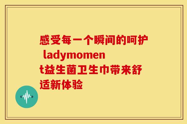 感受每一个瞬间的呵护 ladymoment益生菌卫生巾带来舒适新体验 感受每一个瞬间的呵护 ladymoment益生菌卫生巾带来舒适新体验
