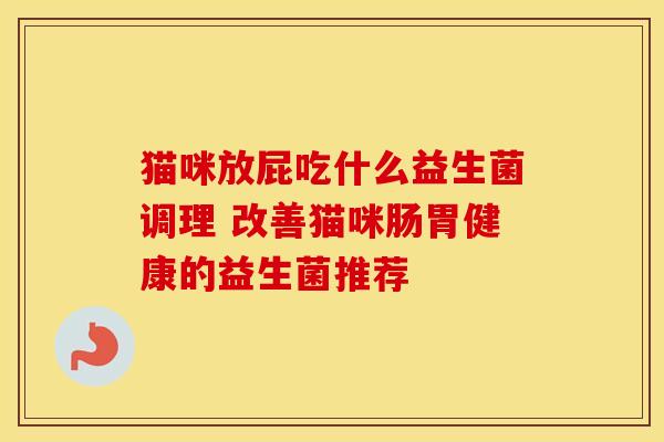 猫咪放屁吃什么益生菌调理 改善猫咪肠胃健康的益生菌推荐 猫咪放屁吃什么益生菌调理 改善猫咪肠胃健康的益生菌推荐