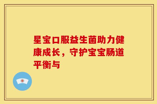 星宝口服益生菌助力健康成长,守护宝宝肠道平衡与 星宝口服益生菌助力健康成长,守护宝宝肠道平衡与