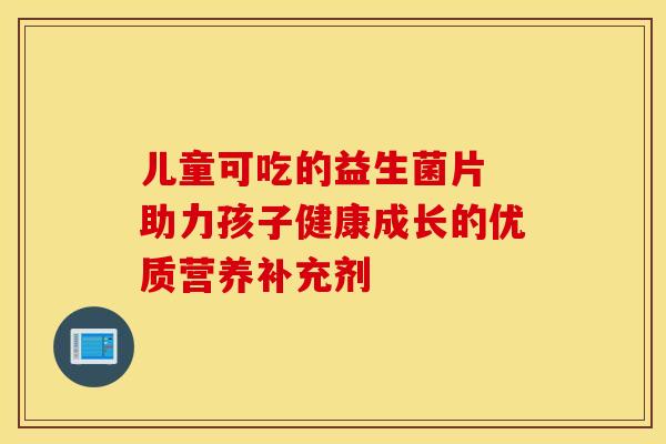 儿童可吃的益生菌片 助力孩子健康成长的优质营养补充剂