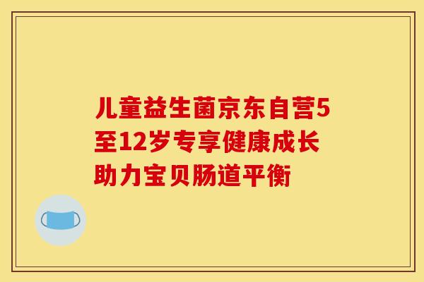 儿童益生菌京东自营5至12岁专享健康成长助力宝贝肠道平衡